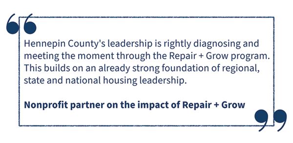 Hennepin County's leadership in rightly diagnosing and meeting the moment through the Repair and Growth program. This builds on an already strong foundation of regional, state and national housing leadership. Nonprofit partner on the impact of repair and grow